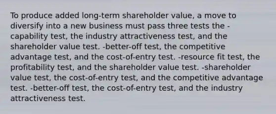 To produce added long-term shareholder value, a move to diversify into a new business must pass three tests the -capability test, the industry attractiveness test, and the shareholder value test. -better-off test, the competitive advantage test, and the cost-of-entry test. -resource fit test, the profitability test, and the shareholder value test. -shareholder value test, the cost-of-entry test, and the competitive advantage test. -better-off test, the cost-of-entry test, and the industry attractiveness test.