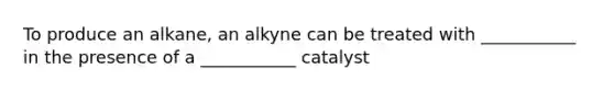 To produce an alkane, an alkyne can be treated with ___________ in the presence of a ___________ catalyst