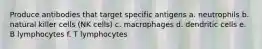 Produce antibodies that target specific antigens a. neutrophils b. natural killer cells (NK cells) c. macrophages d. dendritic cells e. B lymphocytes f. T lymphocytes