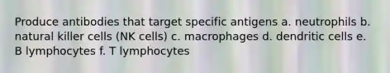 Produce antibodies that target specific antigens a. neutrophils b. natural killer cells (NK cells) c. macrophages d. dendritic cells e. B lymphocytes f. T lymphocytes