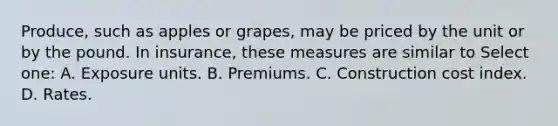 Produce, such as apples or grapes, may be priced by the unit or by the pound. In insurance, these measures are similar to Select one: A. Exposure units. B. Premiums. C. Construction cost index. D. Rates.