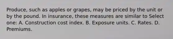 Produce, such as apples or grapes, may be priced by the unit or by the pound. In insurance, these measures are similar to Select one: A. Construction cost index. B. Exposure units. C. Rates. D. Premiums.