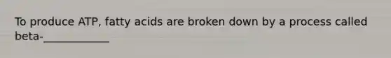 To produce ATP, fatty acids are broken down by a process called beta-____________