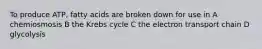 To produce ATP, fatty acids are broken down for use in A chemiosmosis B the Krebs cycle C the electron transport chain D glycolysis