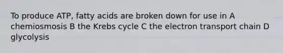 To produce ATP, fatty acids are broken down for use in A chemiosmosis B the Krebs cycle C the electron transport chain D glycolysis