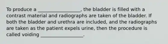 To produce a __________________, the bladder is filled with a contrast material and radiographs are taken of the bladder. If both the bladder and urethra are included, and the radiographs are taken as the patient expels urine, then the procedure is called voiding __________________.