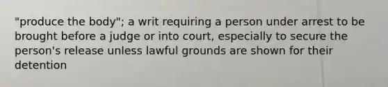 "produce the body"; a writ requiring a person under arrest to be brought before a judge or into court, especially to secure the person's release unless lawful grounds are shown for their detention