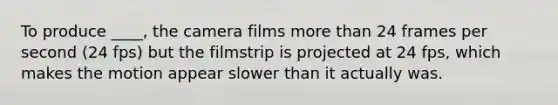 To produce ____, the camera films more than 24 frames per second (24 fps) but the filmstrip is projected at 24 fps, which makes the motion appear slower than it actually was.