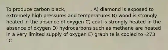 To produce carbon black, __________. A) diamond is exposed to extremely high pressures and temperatures B) wood is strongly heated in the absence of oxygen C) coal is strongly heated in the absence of oxygen D) hydrocarbons such as methane are heated in a very limited supply of oxygen E) graphite is cooled to -273 °C