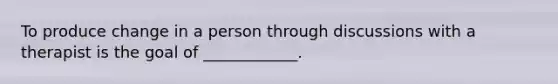 To produce change in a person through discussions with a therapist is the goal of ____________.