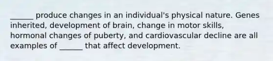 ______ produce changes in an individual's physical nature. Genes inherited, development of brain, change in motor skills, hormonal changes of puberty, and cardiovascular decline are all examples of ______ that affect development.