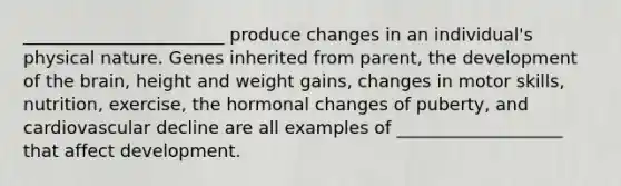 _______________________ produce changes in an individual's physical nature. Genes inherited from parent, the development of the brain, height and weight gains, changes in motor skills, nutrition, exercise, the hormonal changes of puberty, and cardiovascular decline are all examples of ___________________ that affect development.