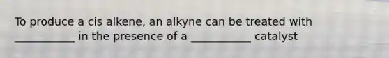 To produce a cis alkene, an alkyne can be treated with ___________ in the presence of a ___________ catalyst