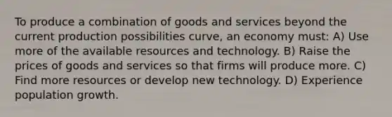 To produce a combination of goods and services beyond the current production possibilities curve, an economy must: A) Use more of the available resources and technology. B) Raise the prices of goods and services so that firms will produce more. C) Find more resources or develop new technology. D) Experience population growth.