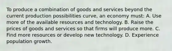 To produce a combination of goods and services beyond the current production possibilities curve, an economy must: A. Use more of the available resources and technology. B. Raise the prices of goods and services so that firms will produce more. C. Find more resources or develop new technology. D. Experience population growth.