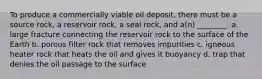 To produce a commercially viable oil deposit, there must be a source rock, a reservoir rock, a seal rock, and a(n) ________. a. large fracture connecting the reservoir rock to the surface of the Earth b. porous filter rock that removes impurities c. igneous heater rock that heats the oil and gives it buoyancy d. trap that denies the oil passage to the surface