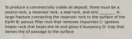 To produce a commercially viable oil deposit, there must be a source rock, a reservoir rock, a seal rock, and a(n) ________. A: large fracture connecting the reservoir rock to the surface of the Earth B: porous filter rock that removes impurities C: igneous heater rock that heats the oil and gives it buoyancy D: trap that denies the oil passage to the surface