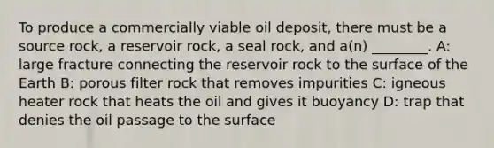 To produce a commercially viable oil deposit, there must be a source rock, a reservoir rock, a seal rock, and a(n) ________. A: large fracture connecting the reservoir rock to the surface of the Earth B: porous filter rock that removes impurities C: igneous heater rock that heats the oil and gives it buoyancy D: trap that denies the oil passage to the surface