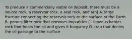 To produce a commercially viable oil deposit, there must be a source rock, a reservoir rock, a seal rock, and a(n) A. large fracture connecting the reservoir rock to the surface of the Earth B. porous filter rock that removes impurities C. igneous heater rock that heats the oil and gives it buoyancy D. trap that denies the oil passage to the surface