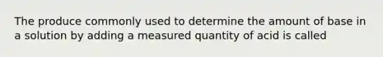 The produce commonly used to determine the amount of base in a solution by adding a measured quantity of acid is called