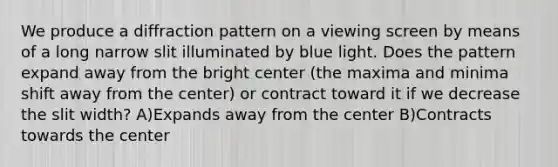 We produce a diffraction pattern on a viewing screen by means of a long narrow slit illuminated by blue light. Does the pattern expand away from the bright center (the maxima and minima shift away from the center) or contract toward it if we decrease the slit width? A)Expands away from the center B)Contracts towards the center