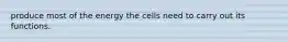 produce most of the energy the cells need to carry out its functions.