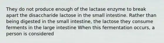 They do not produce enough of the lactase enzyme to break apart the disaccharide lactose in the small intestine. Rather than being digested in the small intestine, the lactose they consume ferments in the large intestine When this fermentation occurs, a person is considered