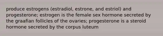 produce estrogens (estradiol, estrone, and estriol) and progesterone; estrogen is the female sex hormone secreted by the graafian follicles of the ovaries; progesterone is a steroid hormone secreted by the corpus luteum