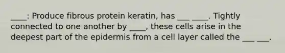 ____: Produce fibrous protein keratin, has ___ ____. Tightly connected to one another by ____, these cells arise in the deepest part of <a href='https://www.questionai.com/knowledge/kBFgQMpq6s-the-epidermis' class='anchor-knowledge'>the epidermis</a> from a cell layer called the ___ ___.