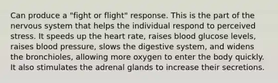 Can produce a "fight or flight" response. This is the part of the nervous system that helps the individual respond to perceived stress. It speeds up the heart rate, raises blood glucose levels, raises blood pressure, slows the digestive system, and widens the bronchioles, allowing more oxygen to enter the body quickly. It also stimulates the adrenal glands to increase their secretions.