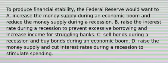 To produce financial stability, the Federal Reserve would want to A. increase the money supply during an economic boom and reduce the money supply during a recession. B. raise the interest rate during a recession to prevent excessive borrowing and increase income for struggling banks. C. sell bonds during a recession and buy bonds during an economic boom. D. raise the money supply and cut interest rates during a recession to stimulate spending.