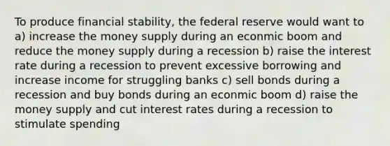 To produce financial stability, the federal reserve would want to a) increase the money supply during an econmic boom and reduce the money supply during a recession b) raise the interest rate during a recession to prevent excessive borrowing and increase income for struggling banks c) sell bonds during a recession and buy bonds during an econmic boom d) raise the money supply and cut interest rates during a recession to stimulate spending