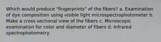 Which would produce "fingerprints" of the fibers? a. Examination of dye composition using visible light microspectrophotometer b. Make a cross sectional view of the fibers c. Microscopic examination for color and diameter of fibers d. Infrared spectrophotometry