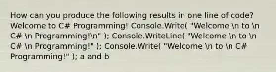 How can you produce the following results in one line of code? Welcome to C# Programming! Console.Write( "Welcome n to n C# n Programming!n" ); Console.WriteLine( "Welcome n to n C# n Programming!" ); Console.Write( "Welcome n to n C# Programming!" ); a and b