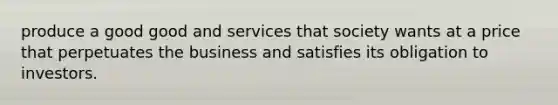 produce a good good and services that society wants at a price that perpetuates the business and satisfies its obligation to investors.