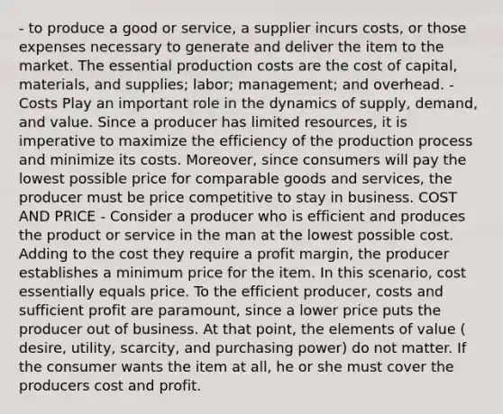 - to produce a good or service, a supplier incurs costs, or those expenses necessary to generate and deliver the item to the market. The essential production costs are the cost of capital, materials, and supplies; labor; management; and overhead. - Costs Play an important role in the dynamics of supply, demand, and value. Since a producer has limited resources, it is imperative to maximize the efficiency of the production process and minimize its costs. Moreover, since consumers will pay the lowest possible price for comparable goods and services, the producer must be price competitive to stay in business. COST AND PRICE - Consider a producer who is efficient and produces the product or service in the man at the lowest possible cost. Adding to the cost they require a profit margin, the producer establishes a minimum price for the item. In this scenario, cost essentially equals price. To the efficient producer, costs and sufficient profit are paramount, since a lower price puts the producer out of business. At that point, the elements of value ( desire, utility, scarcity, and purchasing power) do not matter. If the consumer wants the item at all, he or she must cover the producers cost and profit.