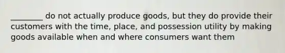 ________ do not actually produce goods, but they do provide their customers with the time, place, and possession utility by making goods available when and where consumers want them