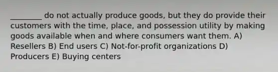 ________ do not actually produce goods, but they do provide their customers with the time, place, and possession utility by making goods available when and where consumers want them. A) Resellers B) End users C) Not-for-profit organizations D) Producers E) Buying centers