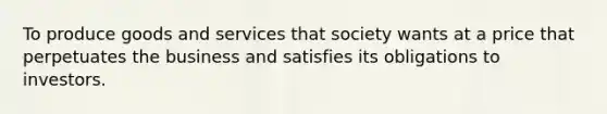 To produce goods and services that society wants at a price that perpetuates the business and satisfies its obligations to investors.