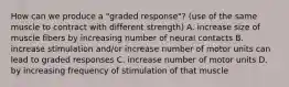 How can we produce a "graded response"? (use of the same muscle to contract with different strength) A. increase size of muscle fibers by increasing number of neural contacts B. increase stimulation and/or increase number of motor units can lead to graded responses C. increase number of motor units D. by increasing frequency of stimulation of that muscle