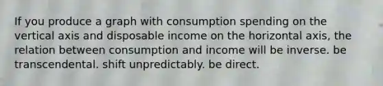 If you produce a graph with consumption spending on the vertical axis and disposable income on the horizontal axis, the relation between consumption and income will be inverse. be transcendental. shift unpredictably. be direct.