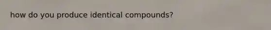 how do you produce identical compounds?