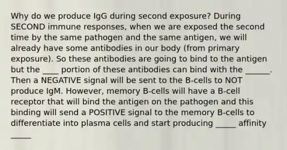 Why do we produce IgG during second exposure? During SECOND immune responses, when we are exposed the second time by the same pathogen and the same antigen, we will already have some antibodies in our body (from primary exposure). So these antibodies are going to bind to the antigen but the ____ portion of these antibodies can bind with the ______. Then a NEGATIVE signal will be sent to the B-cells to NOT produce IgM. However, memory B-cells will have a B-cell receptor that will bind the antigen on the pathogen and this binding will send a POSITIVE signal to the memory B-cells to differentiate into plasma cells and start producing _____ affinity _____