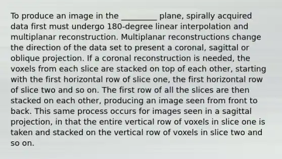 To produce an image in the _________ plane, spirally acquired data first must undergo 180-degree linear interpolation and multiplanar reconstruction. Multiplanar reconstructions change the direction of the data set to present a coronal, sagittal or oblique projection. If a coronal reconstruction is needed, the voxels from each slice are stacked on top of each other, starting with the first horizontal row of slice one, the first horizontal row of slice two and so on. The first row of all the slices are then stacked on each other, producing an image seen from front to back. This same process occurs for images seen in a sagittal projection, in that the entire vertical row of voxels in slice one is taken and stacked on the vertical row of voxels in slice two and so on.