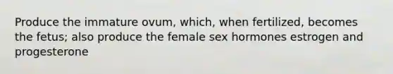 Produce the immature ovum, which, when fertilized, becomes the fetus; also produce the female sex hormones estrogen and progesterone