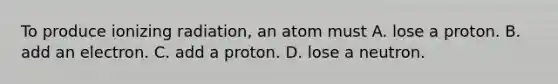 To produce ionizing radiation, an atom must A. lose a proton. B. add an electron. C. add a proton. D. lose a neutron.