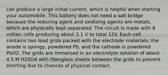 can produce a large initial current, which is helpful when starting your automobile. This battery does not need a salt bridge because the reducing agent and oxidizing agents are metals, which are physically kept separated. The circuit is made with 6 voltaic cells producing about 2.1 V to total 12V. Each cell contains two lead grids packed with the electrode materials; the anode is spongy, powdered Pb, and the cathode is powdered PbO2. The grids are immersed in an electrolyte solution of about 4.5 M H2SO4 with fiberglass sheets between the grids to prevent shorting due to chances of physical contact.