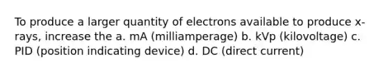 To produce a larger quantity of electrons available to produce x-rays, increase the a. mA (milliamperage) b. kVp (kilovoltage) c. PID (position indicating device) d. DC (direct current)