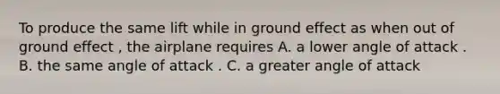 To produce the same lift while in ground effect as when out of ground effect , the airplane requires A. a lower angle of attack . B. the same angle of attack . C. a greater angle of attack