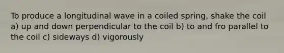 To produce a longitudinal wave in a coiled spring, shake the coil a) up and down perpendicular to the coil b) to and fro parallel to the coil c) sideways d) vigorously